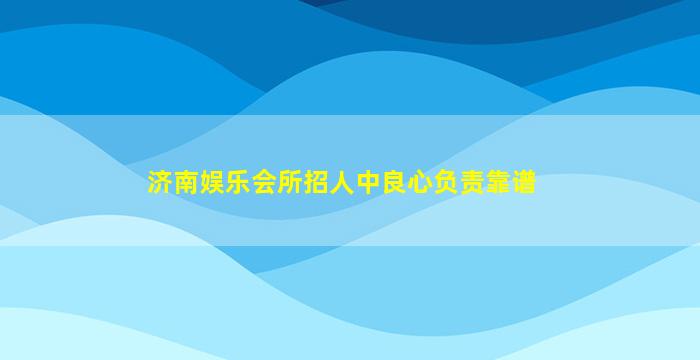 济南娱乐会所招人中良心负责靠谱
